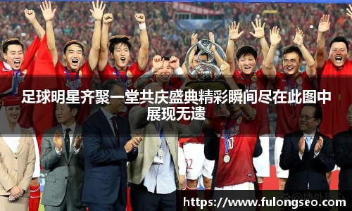 足球明星齐聚一堂共庆盛典精彩瞬间尽在此图中展现无遗